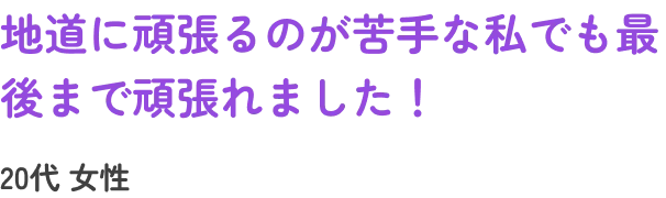 地道に頑張るのが苦手な私でも最後まで頑張れました！20代女性