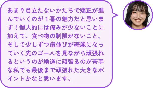 あまり目立たないかたちで矯正が進んでいくのが１番の魅力だと思います！個人的には痛みが少ないことに加えて、食べ物の制限がないこと、そして少しずつ歯並びが綺麗になっていく先のゴールを見ながら頑張れるというのが地道に頑張るのが苦手な私でも最後まで頑張れた大きなポイントかなと思います。