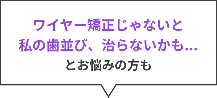 ワイヤー矯正じゃないと私の歯並び、治らないかも...とお悩みの方も